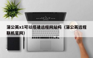 兴化蒲公英x1可以搭建远程网站吗（蒲公英远程联机官网）